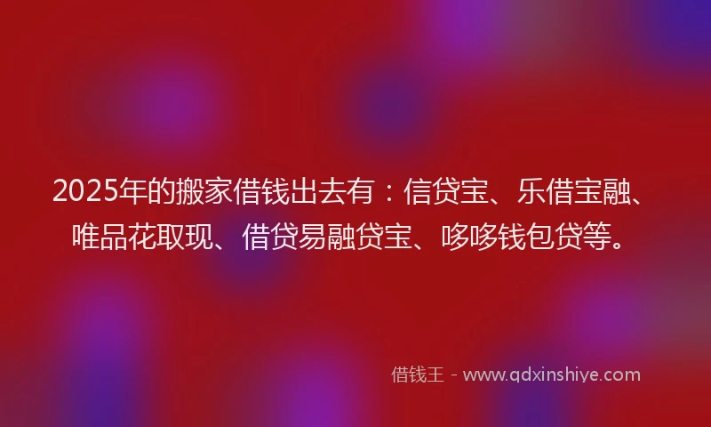 2025年的搬家借钱出去有：信贷宝、乐借宝融、唯品花取现、借贷易融贷宝、哆哆钱包贷等。