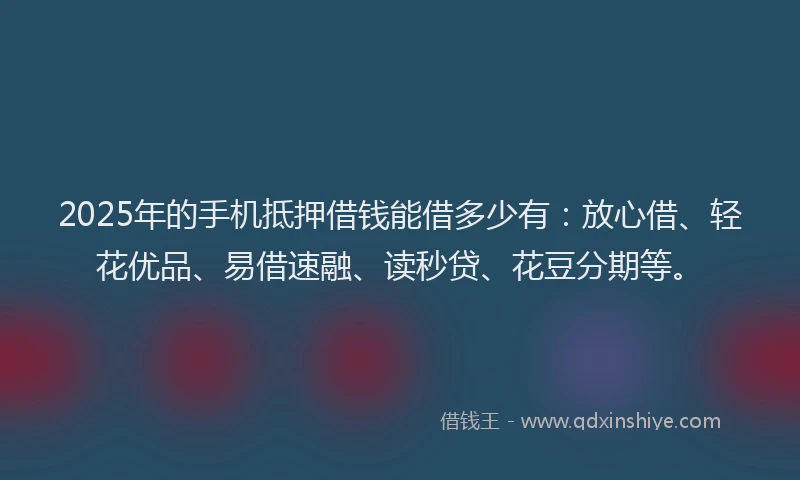 2025年的手机抵押借钱能借多少有：放心借、轻花优品、易借速融、读秒贷、花豆分期等。