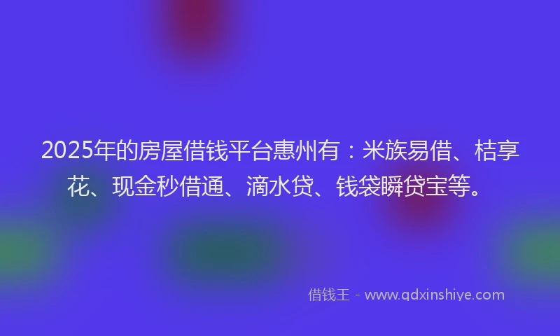 2025年的房屋借钱平台惠州有：米族易借、桔享花、现金秒借通、滴水贷、钱袋瞬贷宝等。