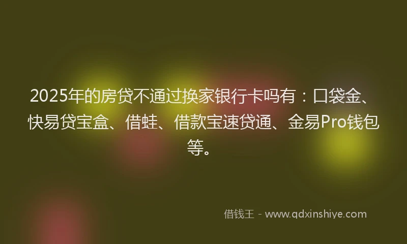 2025年的房贷不通过换家银行卡吗有：口袋金、快易贷宝盒、借蛙、借款宝速贷通、金易Pro钱包等。
