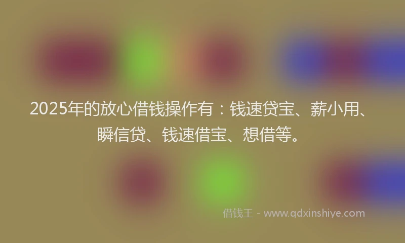 2025年的放心借钱操作有：钱速贷宝、薪小用、瞬信贷、钱速借宝、想借等。