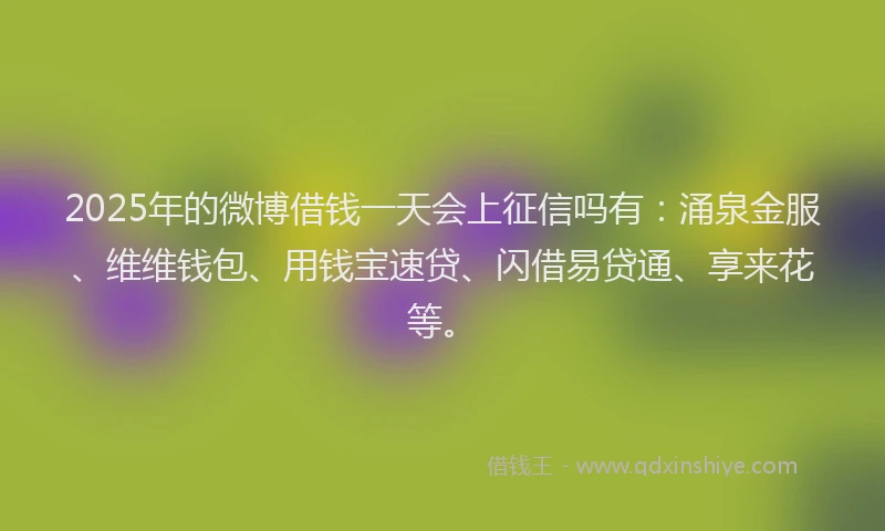 2025年的微博借钱一天会上征信吗有：涌泉金服、维维钱包、用钱宝速贷、闪借易贷通、享来花等。