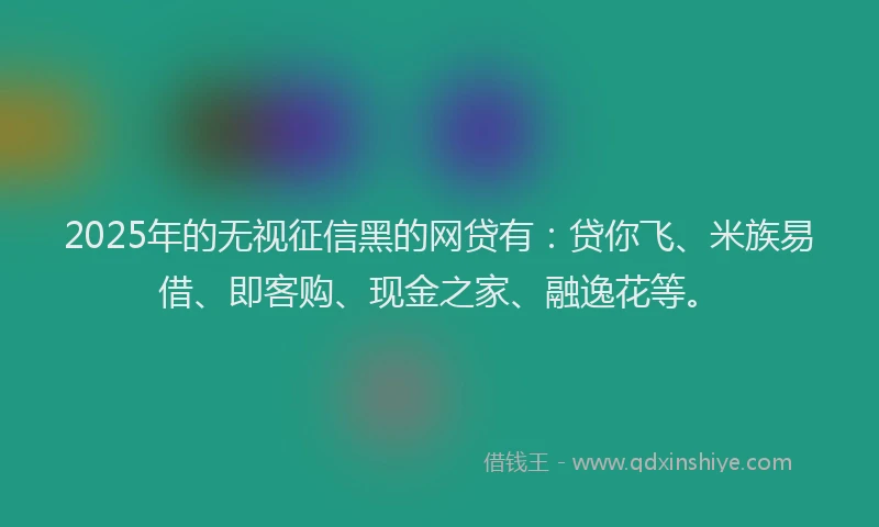 2025年的无视征信黑的网贷有：贷你飞、米族易借、即客购、现金之家、融逸花等。