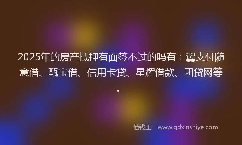 2025年的房产抵押有面签不过的吗有：翼支付随意借、甄宝借、信用卡贷、星辉借款、团贷网等。