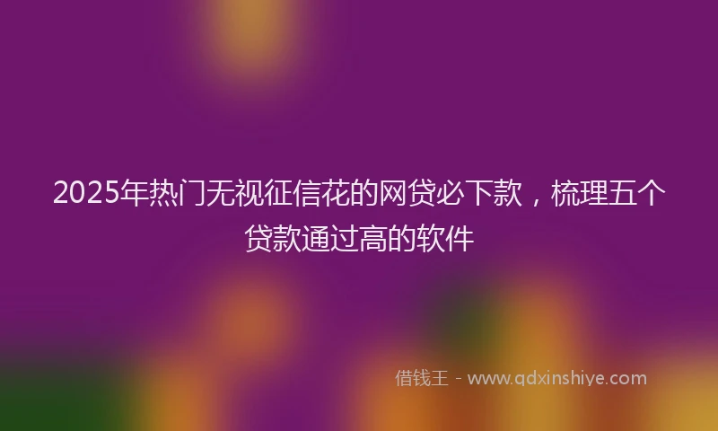 2025年热门无视征信花的网贷必下款，梳理五个贷款通过高的软件