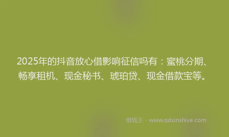 2025年的抖音放心借影响征信吗有：蜜桃分期、畅享租机、现金秘书、琥珀贷、现金借款宝等。
