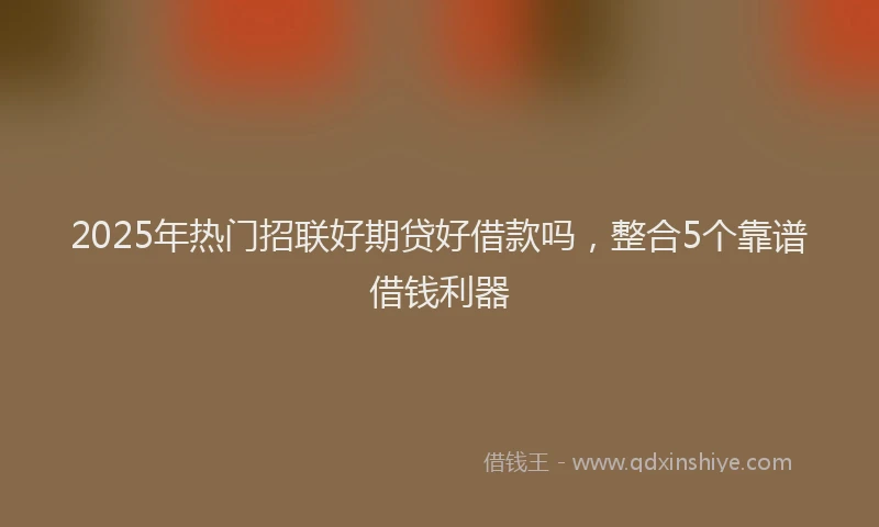 2025年热门招联好期贷好借款吗，整合5个靠谱借钱利器