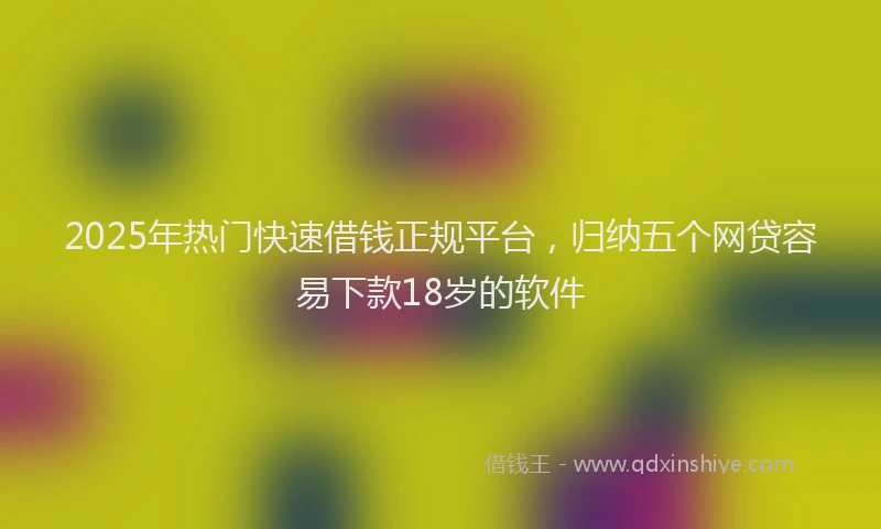 2025年热门快速借钱正规平台，归纳五个网贷容易下款18岁的软件