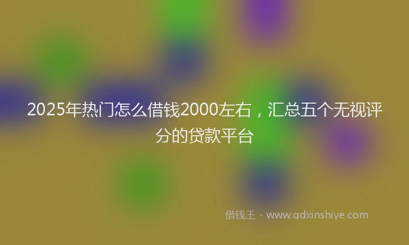 2025年热门怎么借钱2000左右，汇总五个无视评分的贷款平台