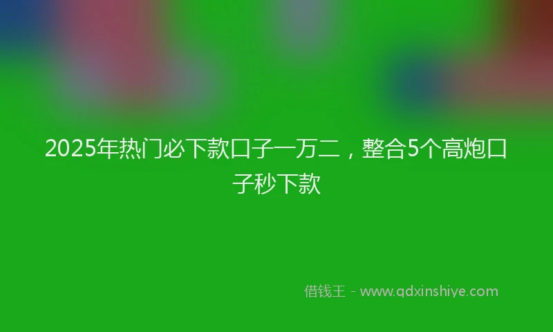 2025年热门必下款口子一万二，整合5个高炮口子秒下款