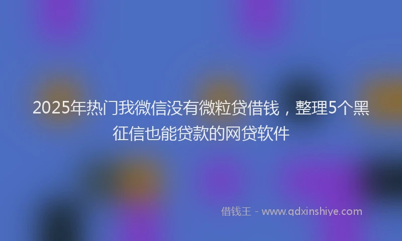 2025年热门我微信没有微粒贷借钱，整理5个黑征信也能贷款的网贷软件