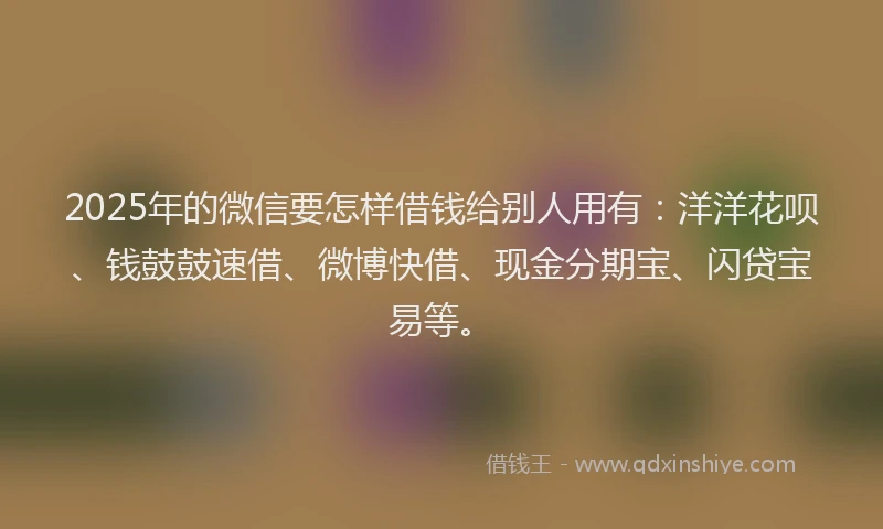 2025年的微信要怎样借钱给别人用有：洋洋花呗、钱鼓鼓速借、微博快借、现金分期宝、闪贷宝易等。