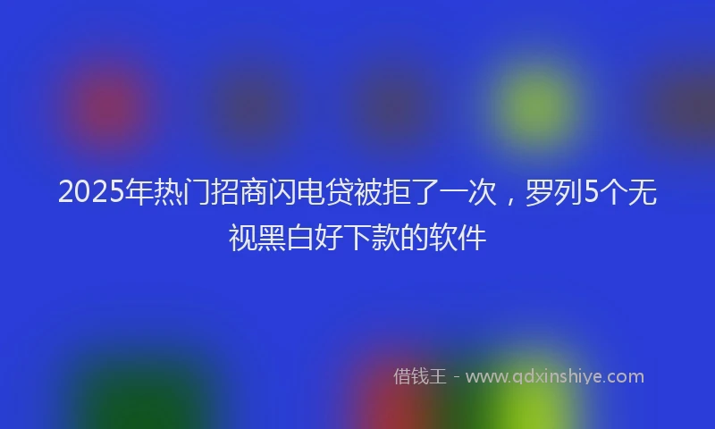 2025年热门招商闪电贷被拒了一次，罗列5个无视黑白好下款的软件