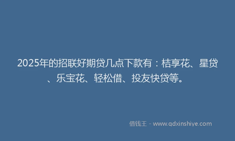 2025年的招联好期贷几点下款有：桔享花、星贷、乐宝花、轻松借、投友快贷等。