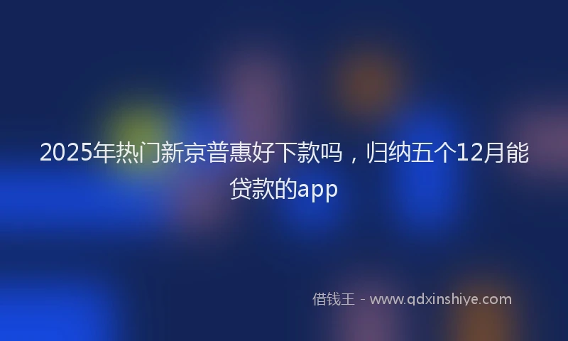 2025年热门新京普惠好下款吗，归纳五个12月能贷款的app
