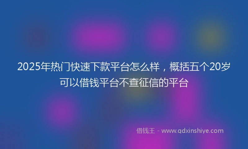 2025年热门快速下款平台怎么样，概括五个20岁可以借钱平台不查征信的平台