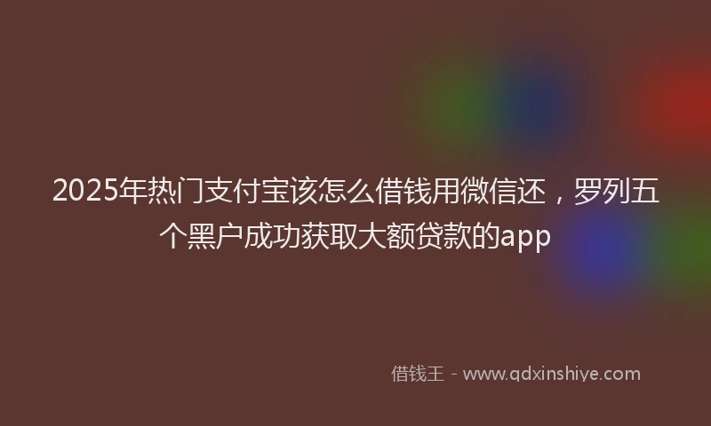 2025年热门支付宝该怎么借钱用微信还，罗列五个黑户成功获取大额贷款的app