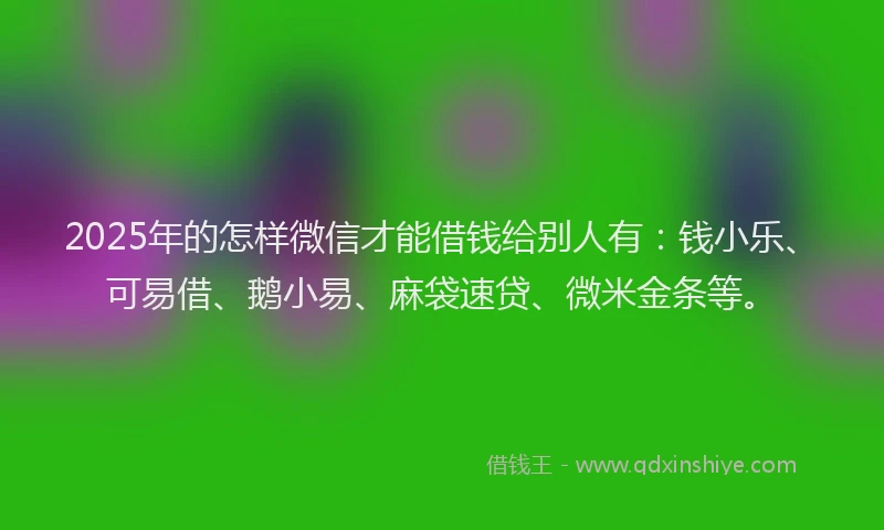 2025年的怎样微信才能借钱给别人有：钱小乐、可易借、鹅小易、麻袋速贷、微米金条等。