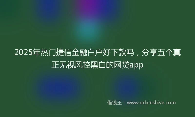 2025年热门捷信金融白户好下款吗，分享五个真正无视风控黑白的网贷app