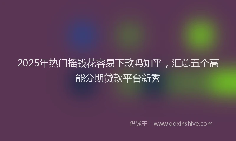 2025年热门摇钱花容易下款吗知乎，汇总五个高能分期贷款平台新秀