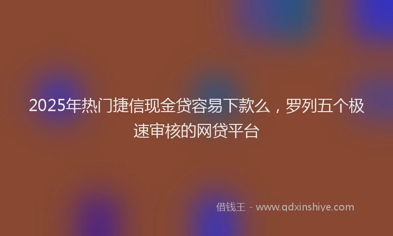 2025年热门捷信现金贷容易下款么，罗列五个极速审核的网贷平台