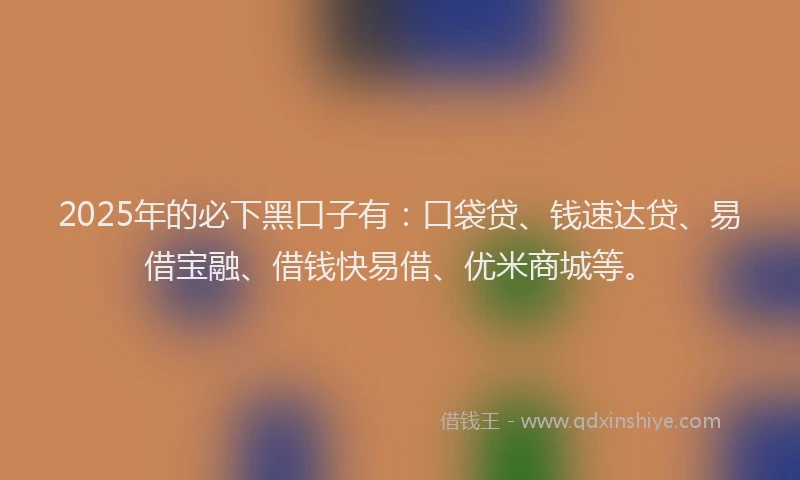 2025年的必下黑口子有：口袋贷、钱速达贷、易借宝融、借钱快易借、优米商城等。