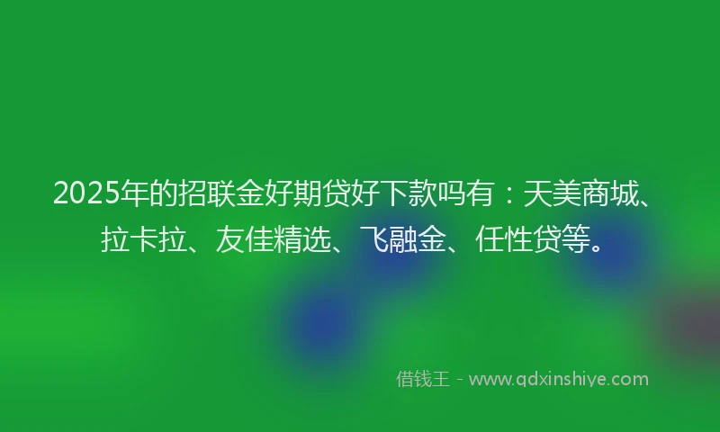 2025年的招联金好期贷好下款吗有：天美商城、拉卡拉、友佳精选、飞融金、任性贷等。