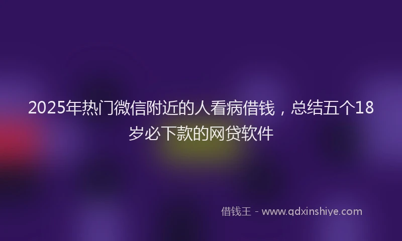 2025年热门微信附近的人看病借钱，总结五个18岁必下款的网贷软件