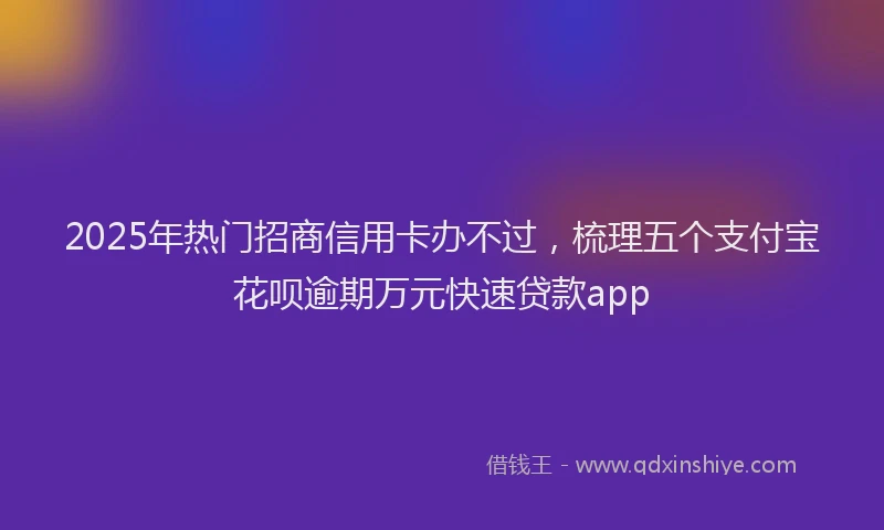 2025年热门招商信用卡办不过，梳理五个支付宝花呗逾期万元快速贷款app