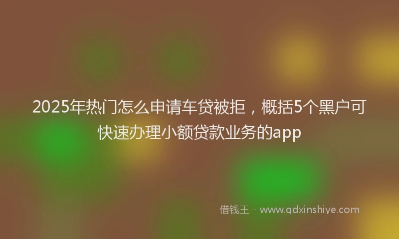 2025年热门怎么申请车贷被拒，概括5个黑户可快速办理小额贷款业务的app