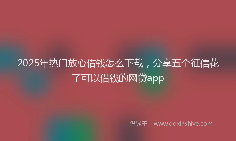 2025年热门放心借钱怎么下载，分享五个征信花了可以借钱的网贷app