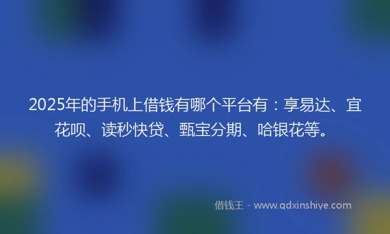 2025年的手机上借钱有哪个平台有：享易达、宜花呗、读秒快贷、甄宝分期、哈银花等。