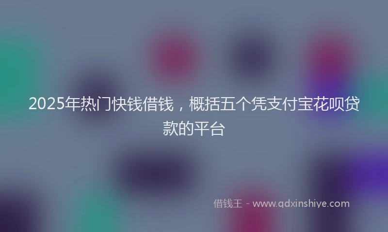 2025年热门快钱借钱，概括五个凭支付宝花呗贷款的平台