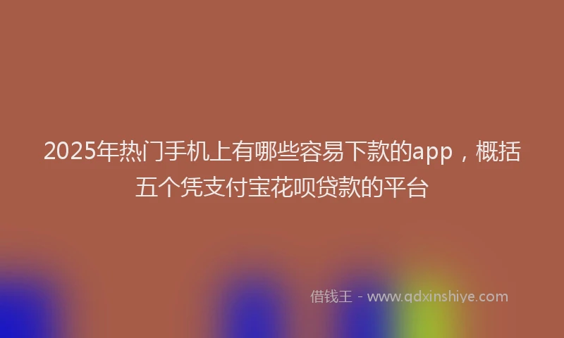 2025年热门手机上有哪些容易下款的app，概括五个凭支付宝花呗贷款的平台