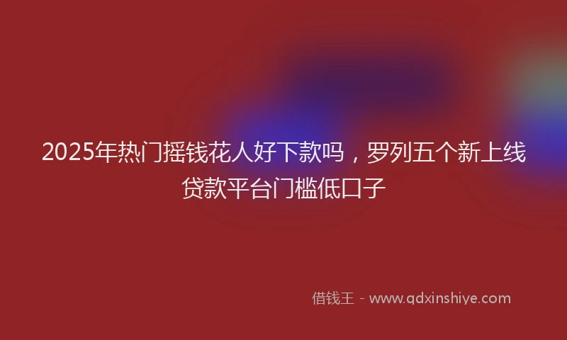 2025年热门摇钱花人好下款吗，罗列五个新上线贷款平台门槛低口子