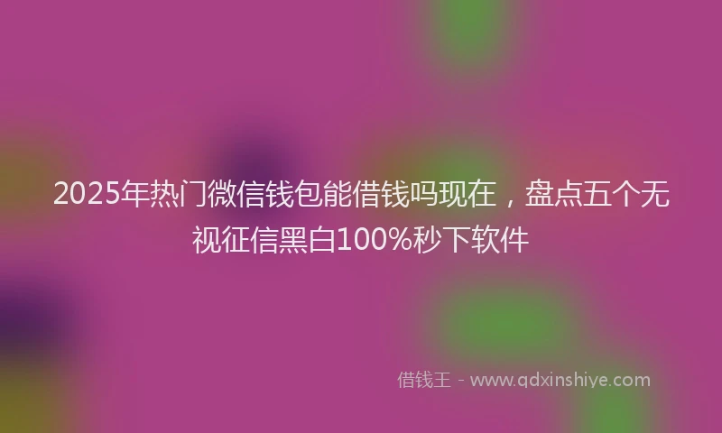 2025年热门微信钱包能借钱吗现在，盘点五个无视征信黑白100%秒下软件