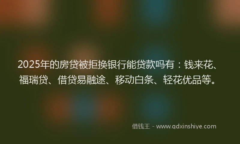 2025年的房贷被拒换银行能贷款吗有：钱来花、福瑞贷、借贷易融途、移动白条、轻花优品等。