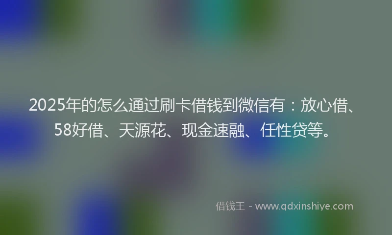 2025年的怎么通过刷卡借钱到微信有：放心借、58好借、天源花、现金速融、任性贷等。