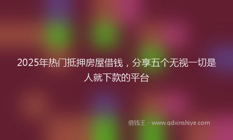2025年热门抵押房屋借钱，分享五个无视一切是人就下款的平台