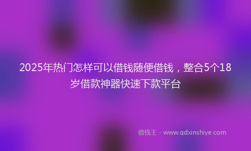 2025年热门怎样可以借钱随便借钱，整合5个18岁借款神器快速下款平台