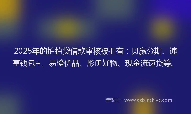 2025年的拍拍贷借款审核被拒有：贝赢分期、速享钱包+、易橙优品、彤伊好物、现金流速贷等。