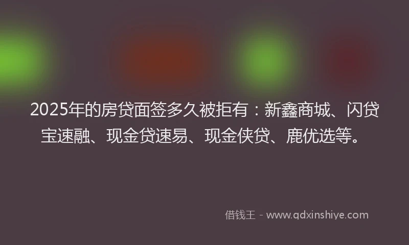 2025年的房贷面签多久被拒有：新鑫商城、闪贷宝速融、现金贷速易、现金侠贷、鹿优选等。