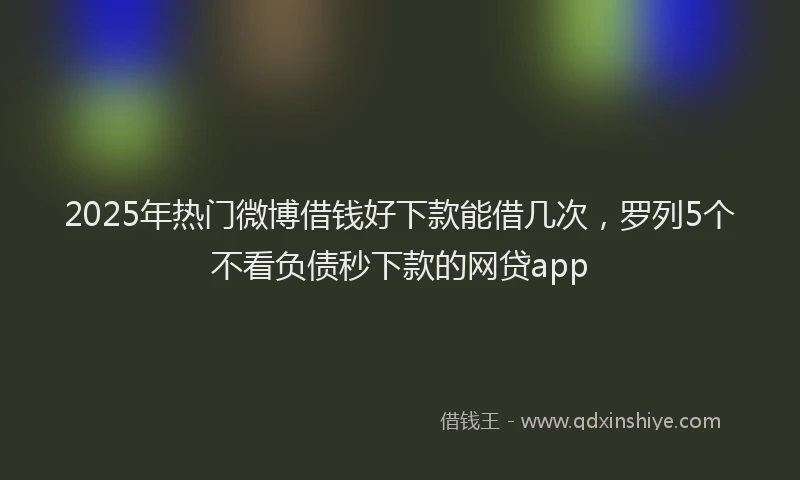 2025年热门微博借钱好下款能借几次，罗列5个不看负债秒下款的网贷app