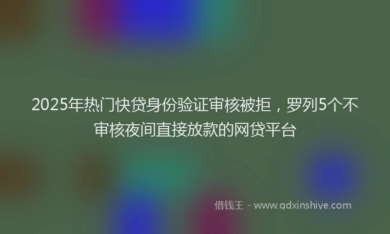 2025年热门快贷身份验证审核被拒，罗列5个不审核夜间直接放款的网贷平台