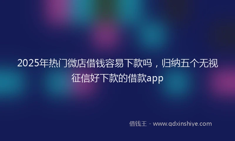 2025年热门微店借钱容易下款吗，归纳五个无视征信好下款的借款app