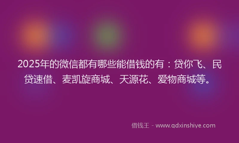 2025年的微信都有哪些能借钱的有：贷你飞、民贷速借、麦凯旋商城、天源花、爱物商城等。