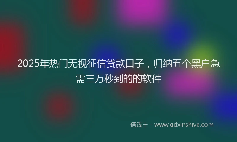 2025年热门无视征信贷款口子，归纳五个黑户急需三万秒到的的软件