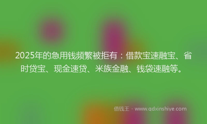 2025年的急用钱频繁被拒有：借款宝速融宝、省时贷宝、现金速贷、米族金融、钱袋速融等。