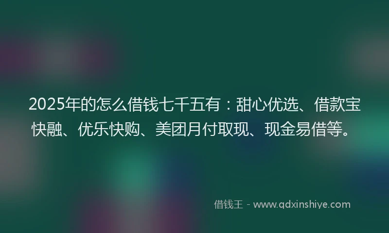 2025年的怎么借钱七千五有：甜心优选、借款宝快融、优乐快购、美团月付取现、现金易借等。