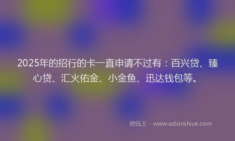 2025年的招行的卡一直申请不过有：百兴贷、臻心贷、汇火佑金、小金鱼、迅达钱包等。